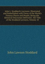 John L. Stoddard`s Lectures: Illustrated and Embellished with Views of the World`s Famous Places and People, Being the Identical Discourses Delivered . the Title of the Stoddard Lectures, Volume 10