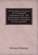 The Scripture Account of the Sabbath Compared with . the Archbishop of Dublin`s R. Whately`s `thoughts On the Sabbath`