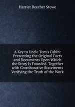 A Key to Uncle Tom`s Cabin: Presenting the Original Facts and Documents Upon Which the Story Is Founded. Together with Corroborative Statements Verifying the Truth of the Work