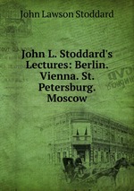 John L. Stoddard`s Lectures: Berlin. Vienna. St. Petersburg. Moscow