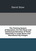 The Training System of Education: For the Moral and Intellectual Elevation of Youth, Especially in Large Towns and Manufacturing Villages