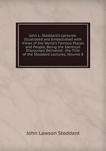 John L. Stoddard`s Lectures: Illustrated and Embellished with Views of the World`s Famous Places and People, Being the Identical Discourses Delivered . the Title of the Stoddard Lectures, Volume 8