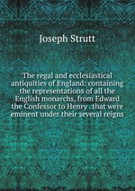 The regal and ecclesiastical antiquities of England: containing the representations of all the English monarchs, from Edward the Confessor to Henry . that were eminent under their several reigns