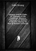 Glasgow and Its Clubs: Or, Glimpses of the Condition, Manners, Characters, & Oddities of the City, During the Past & Present Centuries