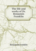 The life and works of Dr. Benjamin Franklin