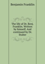 The life of Dr. Benj. Franklin. Written by himself. And continued by Dr. Stuber
