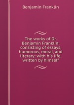 The works of Dr. Benjamin Franklin: consisting of essays, humorous, moral, and literary: with his life, written by himself