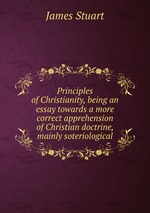 Principles of Christianity, being an essay towards a more correct apprehension of Christian doctrine, mainly soteriological