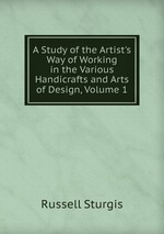 A Study of the Artist`s Way of Working in the Various Handicrafts and Arts of Design, Volume 1