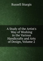 A Study of the Artist`s Way of Working in the Various Handicrafts and Arts of Design, Volume 2