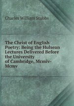 The Christ of English Poetry: Being the Hulsean Lectures Delivered Before the University of Cambridge, Mcmiv-Mcmv