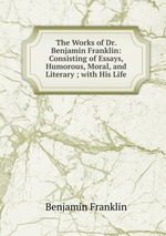 The Works of Dr. Benjamin Franklin: Consisting of Essays, Humorous, Moral, and Literary ; with His Life