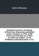 Standard sermons, consisting of forty-four discourses, published in four volumes, in 1746, 1748, 1750, and 1760 (4th ed., 1787); to which are added . I to IV of Wesley`s Collected works, 1771;