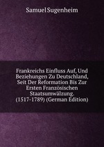 Frankreichs Einfluss Auf, Und Beziehungen Zu Deutschland, Seit Der Reformation Bis Zur Ersten Franzsischen Staatsumwlzung. (1517-1789) (German Edition)