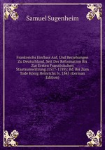 Frankreichs Einfluss Auf, Und Beziehungen Zu Deutschland, Seit Der Reformation Bis Zur Ersten Franzsischen Staatsumwlzung.(1517-1789): Bd. Bis Zum Tode Knig Heinrichs Iv. 1845 (German Edition)