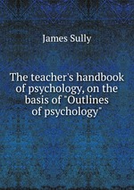 The teacher`s handbook of psychology, on the basis of "Outlines of psychology"