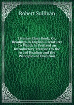 Literary Class Book; Or, Readings in English Literature: To Which Is Prefixed an Introductory Treatise On the Art of Reading and the Principles of Elocution