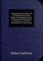 Geography Generalized: Or, an Introduction to the Study of Geography On the Principles of Classification & Comparison. With.An Introduction to Astronomy