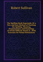 The Spelling-Book Supersede, Or a New and Easy Method of Teaching the Spelling, Meaning, Pronunciation, and Etymology of All the Difficult Words in . With Exercises On Verbal Distinctions