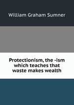 Protectionism, the -ism which teaches that waste makes wealth