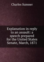 Explanation in reply to an assault: a speech prepared for the United States Senate, March, 1871