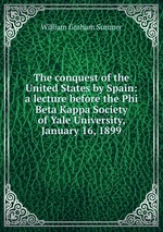 The conquest of the United States by Spain: a lecture before the Phi Beta Kappa Society of Yale University, January 16, 1899