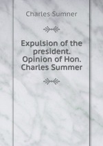 Expulsion of the president. Opinion of Hon. Charles Summer