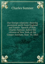 Our foreign relations: showing presistent perils from England and France . Speech of Hon. Charles Sumner, before the citizens of New York, at the Cooper institute, Sept. 10, 1863