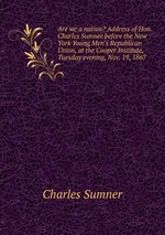 Are we a nation? Address of Hon. Charles Sumner before the New York Young Men`s Republican Union, at the Cooper Institute, Tuesday evening, Nov. 19, 1867