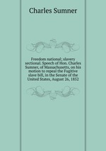 Freedom national; slavery sectional. Speech of Hon. Charles Sumner, of Massachusetts, on his motion to repeal the Fugitive slave bill, in the Senate of the United States, August 26, 1852