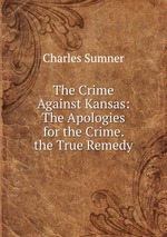 The Crime Against Kansas: The Apologies for the Crime. the True Remedy