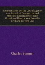 Commentaries On the Law of Agency As a Branch of Commercial and Maritime Jurisprudence: With Occasional Illustrations from the Civil and Foreign Law