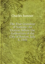 The True Grandeur of Nations: An Oration Before the Authorities of the City of Boston, July 4, 1845