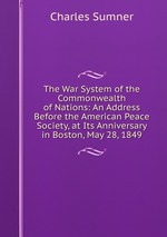 The War System of the Commonwealth of Nations: An Address Before the American Peace Society, at Its Anniversary in Boston, May 28, 1849