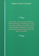 Jorrocks` jaunts and jollities. The hunting, shooting, racing, driving, sailing, eccentric and extravagant exploits of that renowned sporting citizen Mr. John Jorrocks