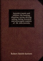 Jorrocks`s jaunts and jollities; the hunting, shooting, racing, driving, sailing, eating, eccentric and extravagant exploits of . Mr. John Jorrocks