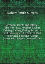 Jorrocks`s Jaunts and Jollities: The Hunting, Shooting, Racing, Driving, Sailing, Eating, Eccentric and Extravagant Exploits of That Renowned Sporting . Coram Street. with Fifteen Coloured Illus
