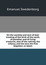 On the worship and love of God: treating of the birth of the earth, of paradise, and of living creatures, also of the nativity, the infancy, and the love the first begotten, or Adam