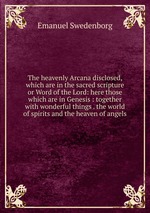 The heavenly Arcana disclosed, which are in the sacred scripture or Word of the Lord: here those which are in Genesis : together with wonderful things . the world of spirits and the heaven of angels