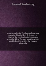 Arcana caelestia, The heavenly arcana contained in the Holy Scriptures or Word of the Lord unfolded beginning with the Bd. of Genesis together with . world of spirits and in the Heaven of angels