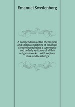 A compendium of the theological and spiritual writings of Emanuel Swedenborg; being a systematic and orderly epitome of all his religious works; . with copious illus. and teachings