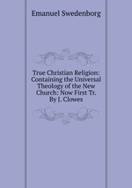 True Christian Religion: Containing the Universal Theology of the New Church: Now First Tr. By J. Clowes