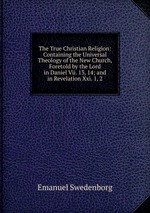 The True Christian Religion: Containing the Universal Theology of the New Church, Foretold by the Lord in Daniel Vii. 13, 14; and in Revelation Xxi. 1, 2