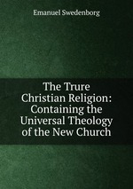 The Trure Christian Religion: Containing the Universal Theology of the New Church