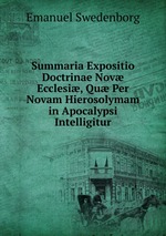 Summaria Expositio Doctrinae Nov Ecclesi, Qu Per Novam Hierosolymam in Apocalypsi Intelligitur