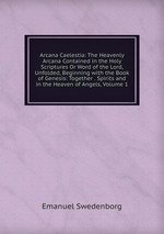 Arcana Caelestia: The Heavenly Arcana Contained in the Holy Scriptures Or Word of the Lord, Unfolded, Beginning with the Book of Genesis: Together . Spirits and in the Heaven of Angels, Volume 1