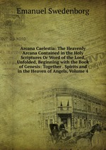 Arcana Caelestia: The Heavenly Arcana Contained in the Holy Scriptures Or Word of the Lord, Unfolded, Beginning with the Book of Genesis: Together . Spirits and in the Heaven of Angels, Volume 4