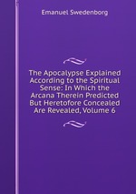 The Apocalypse Explained According to the Spiritual Sense: In Which the Arcana Therein Predicted But Heretofore Concealed Are Revealed, Volume 6