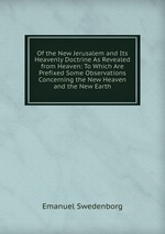 Of the New Jerusalem and Its Heavenly Doctrine As Revealed from Heaven: To Which Are Prefixed Some Observations Concerning the New Heaven and the New Earth