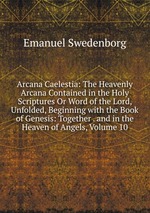 Arcana Caelestia: The Heavenly Arcana Contained in the Holy Scriptures Or Word of the Lord, Unfolded, Beginning with the Book of Genesis: Together . and in the Heaven of Angels, Volume 10